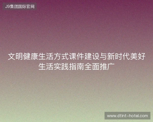 文明健康生活方式课件建设与新时代美好生活实践指南全面推广